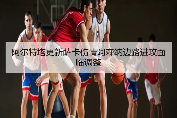 阿尔特塔更新萨卡伤情阿森纳边路进攻面临调整