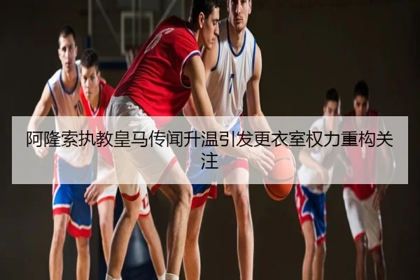 阿隆索执教皇马传闻升温引发更衣室权力重构关注