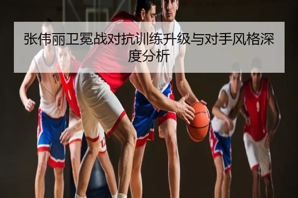 张伟丽卫冕战对抗训练升级与对手风格深度分析